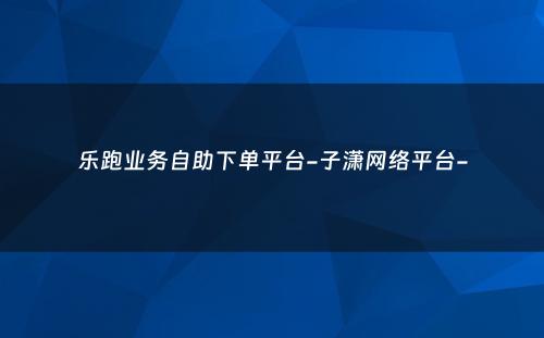 乐跑业务自助下单平台-子潇网络平台-