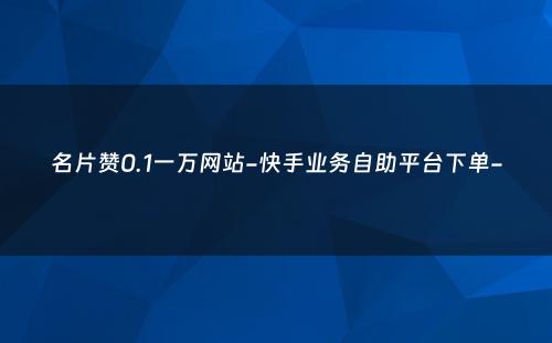 名片赞0.1一万网站-快手业务自助平台下单-