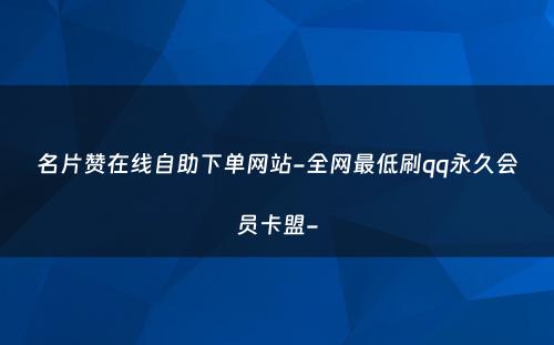 名片赞在线自助下单网站-全网最低刷qq永久会员卡盟-