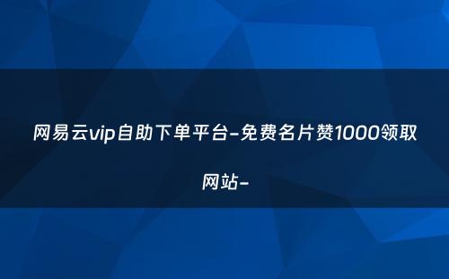 网易云vip自助下单平台-免费名片赞1000领取网站-