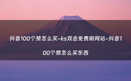 抖音100个赞怎么买-ks双击免费刷网站-抖音100个赞怎么买东西