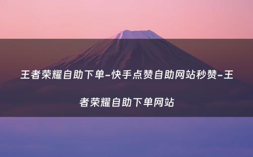 王者荣耀自助下单-快手点赞自助网站秒赞-王者荣耀自助下单网站