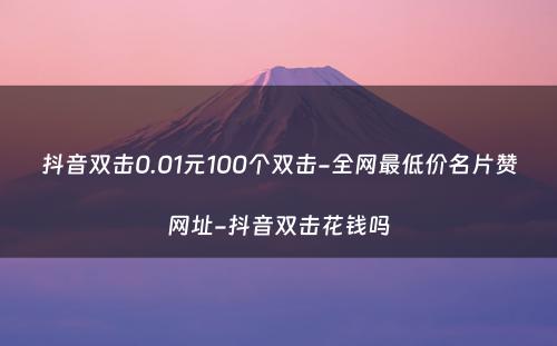 抖音双击0.01元100个双击-全网最低价名片赞网址-抖音双击花钱吗