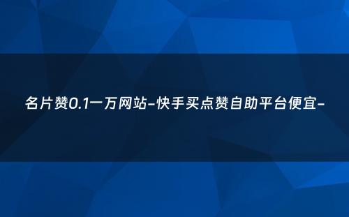 名片赞0.1一万网站-快手买点赞自助平台便宜-