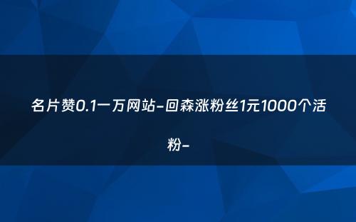 名片赞0.1一万网站-回森涨粉丝1元1000个活粉-