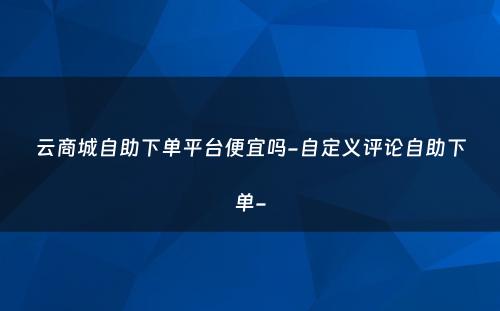 云商城自助下单平台便宜吗-自定义评论自助下单-