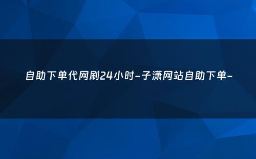 自助下单代网刷24小时-子潇网站自助下单-