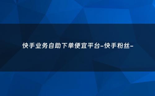 快手业务自助下单便宜平台-快手粉丝-