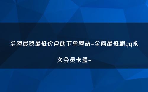 全网最稳最低价自助下单网站-全网最低刷qq永久会员卡盟-