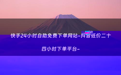 快手24小时自助免费下单网站-抖音低价二十四小时下单平台-