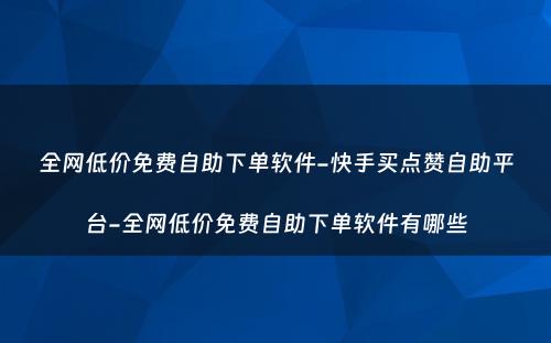 全网低价免费自助下单软件-快手买点赞自助平台-全网低价免费自助下单软件有哪些