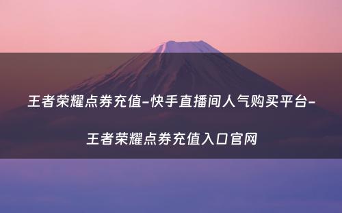 王者荣耀点券充值-快手直播间人气购买平台-王者荣耀点券充值入口官网