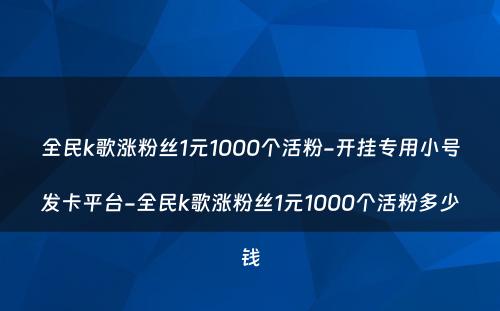 全民k歌涨粉丝1元1000个活粉-开挂专用小号发卡平台-全民k歌涨粉丝1元1000个活粉多少钱