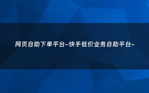 网页自助下单平台-快手低价业务自助平台-