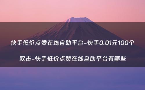 快手低价点赞在线自助平台-快手0.01元100个双击-快手低价点赞在线自助平台有哪些