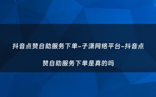 抖音点赞自助服务下单-子潇网络平台-抖音点赞自助服务下单是真的吗