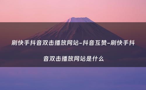 刷快手抖音双击播放网站-抖音互赞-刷快手抖音双击播放网站是什么