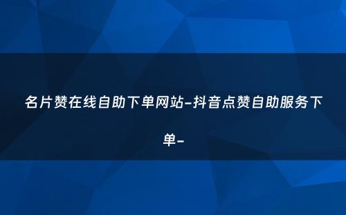 名片赞在线自助下单网站-抖音点赞自助服务下单-