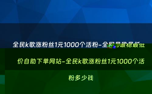 全民k歌涨粉丝1元1000个活粉-全网最稳最低价自助下单网站-全民k歌涨粉丝1元1000个活粉多少钱