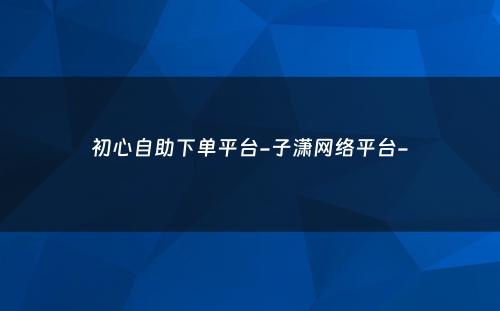 初心自助下单平台-子潇网络平台-