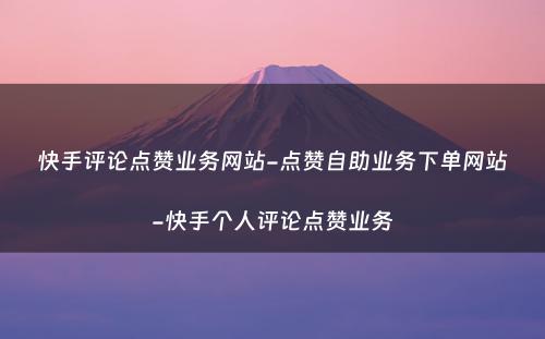 快手评论点赞业务网站-点赞自助业务下单网站-快手个人评论点赞业务