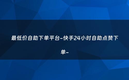 最低价自助下单平台-快手24小时自助点赞下单-