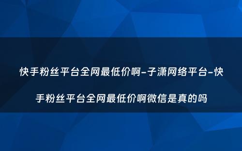 快手粉丝平台全网最低价啊-子潇网络平台-快手粉丝平台全网最低价啊微信是真的吗