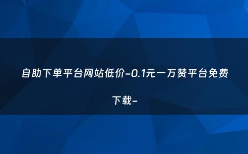 自助下单平台网站低价-0.1元一万赞平台免费下载-