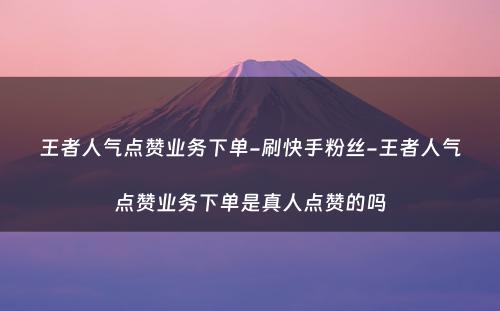 王者人气点赞业务下单-刷快手粉丝-王者人气点赞业务下单是真人点赞的吗