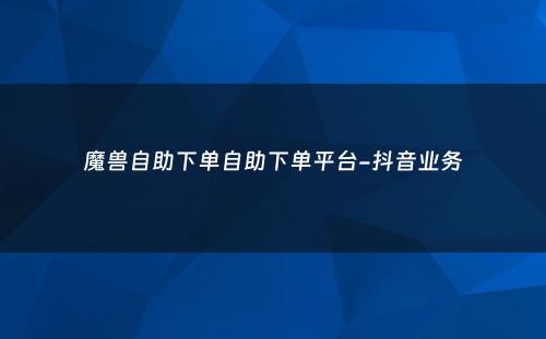 魔兽自助下单自助下单平台-抖音业务