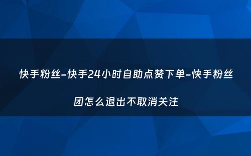 快手粉丝-快手24小时自助点赞下单-快手粉丝团怎么退出不取消关注