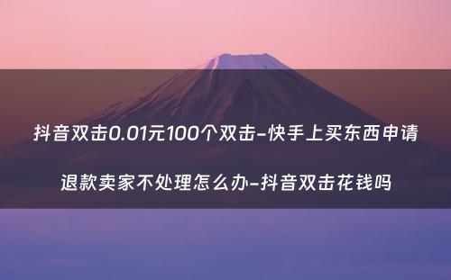 抖音双击0.01元100个双击-快手上买东西申请退款卖家不处理怎么办-抖音双击花钱吗