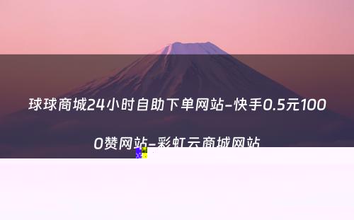 球球商城24小时自助下单网站-快手0.5元1000赞网站-彩虹云商城网站