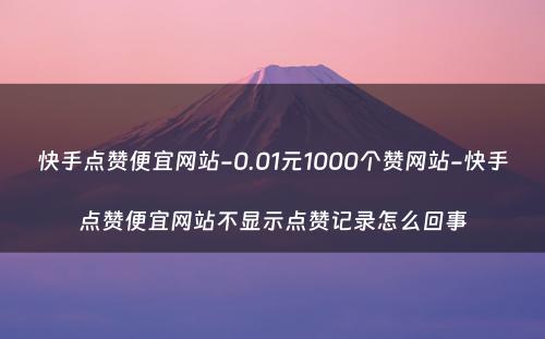 快手点赞便宜网站-0.01元1000个赞网站-快手点赞便宜网站不显示点赞记录怎么回事