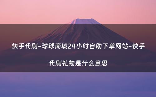 快手代刷-球球商城24小时自助下单网站-快手代刷礼物是什么意思