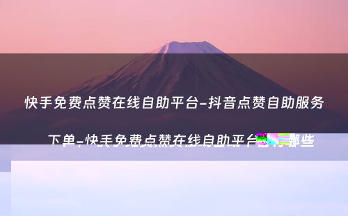 快手免费点赞在线自助平台-抖音点赞自助服务下单-快手免费点赞在线自助平台有哪些