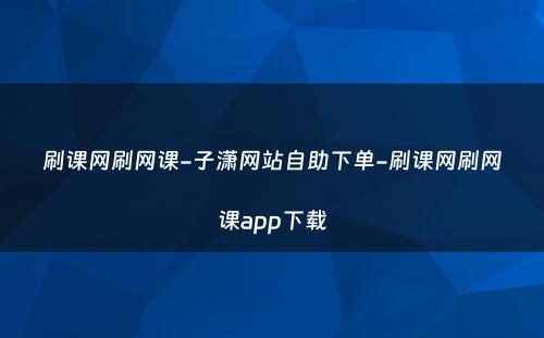 刷课网刷网课-子潇网站自助下单-刷课网刷网课app下载