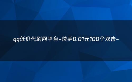 qq低价代刷网平台-快手0.01元100个双击-