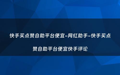 快手买点赞自助平台便宜-网红助手-快手买点赞自助平台便宜快手评论