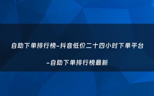 自助下单排行榜-抖音低价二十四小时下单平台-自助下单排行榜最新