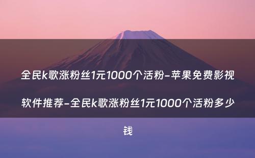 全民k歌涨粉丝1元1000个活粉-苹果免费影视软件推荐-全民k歌涨粉丝1元1000个活粉多少钱