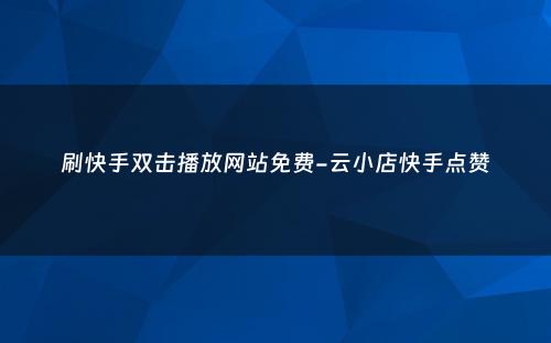 刷快手双击播放网站免费-云小店快手点赞