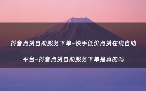 抖音点赞自助服务下单-快手低价点赞在线自助平台-抖音点赞自助服务下单是真的吗