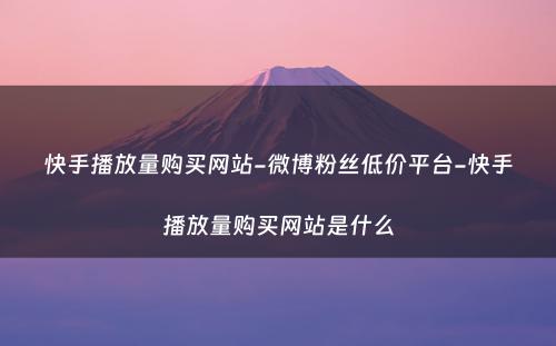 快手播放量购买网站-微博粉丝低价平台-快手播放量购买网站是什么