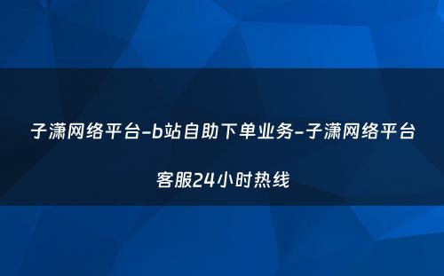 子潇网络平台-b站自助下单业务-子潇网络平台客服24小时热线