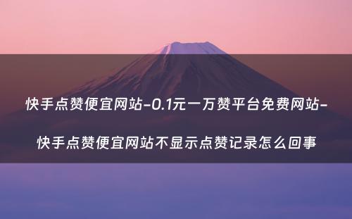 快手点赞便宜网站-0.1元一万赞平台免费网站-快手点赞便宜网站不显示点赞记录怎么回事