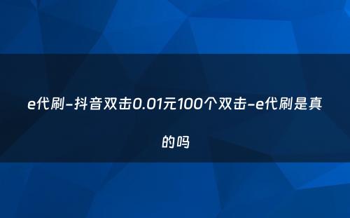 e代刷-抖音双击0.01元100个双击-e代刷是真的吗