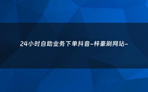 24小时自助业务下单抖音-梓豪刷网站-