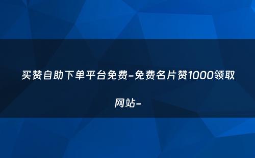 买赞自助下单平台免费-免费名片赞1000领取网站-