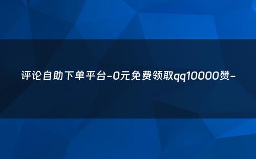 评论自助下单平台-0元免费领取qq10000赞-